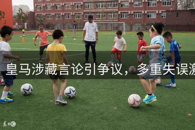 皇马涉藏言论引争议，多重失误激怒中国球迷